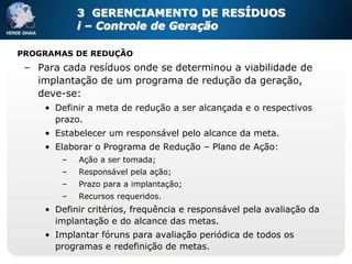 3 GERENCIAMENTO DE RESÍDUOS
            i – Controle de Geração

PROGRAMAS DE REDUÇÃO
 – Para cada resíduos onde se determinou a viabilidade de
   implantação de um programa de redução da geração,
   deve-se:
     • Definir a meta de redução a ser alcançada e o respectivos
       prazo.
     • Estabelecer um responsável pelo alcance da meta.
     • Elaborar o Programa de Redução – Plano de Ação:
        –   Ação a ser tomada;
        –   Responsável pela ação;
        –   Prazo para a implantação;
        –   Recursos requeridos.
     • Definir critérios, frequência e responsável pela avaliação da
       implantação e do alcance das metas.
     • Implantar fóruns para avaliação periódica de todos os
       programas e redefinição de metas.
 