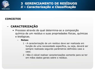 3 GERENCIAMENTO DE RESÍDUOS
           ii – Caracterização e Classificação



CONCEITOS


 – CARACTERIZAÇÃO
    • Processo através do qual determina-se a composição
      química de um resíduo e suas propriedades físicas, químicas
      e biológicas.
       –    Notas:
             1 - A caracterização de um resíduo deve ser realizada em
                função de uma necessidade específica, ou seja, deverá ser
                sempre realizada segundo parâmetros definidos caso a
                caso.
             2 - Não é viável realizar caracterizações somente para se ter
                em mãos dados gerais sobre o resíduo.
 