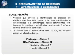 3 GERENCIAMENTO DE RESÍDUOS
       ii – Caracterização e Classificação


– CLASSIFICAÇÃO
   • Processo que envolve a identificação do processo ou
     atividade que lhes deu origem e de seus constituintes e
     características e a comparação destes constituintes com
     listagens de resíduos e substâncias cujo impacto à saúde e
     ao meio ambiente é conhecido.
   • De acordo com a norma ABNT NBR 10.004, os resíduos
     podem ser classificados em:


                 Perigoso – Classe I
               Não Perigoso – Classe II
                   Não inerte - Classe II A
                     Inerte – Classe II B
 