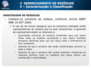 3 GERENCIAMENTO DE RESÍDUOS
            ii – Caracterização e Classificação


AMOSTRAGEM DE RESÍDUOS
 – Coletam-se amostras do resíduo, conforme norma ABNT
   NBR 10.007:2004.
    • O uso de tal norma assegura que as amostras coletadas serão
      representativas do resíduo que se quer caracterizar. A garantia
      da representatividade se relaciona a:
       –   Quantidade suficiente de material amostrado para que sejam
           feitas todas as análises necessárias e que sejam mantidas
           amostras adicionais para uso nos casos onde a contraprova se
           fizer necessária.
       –   Garantia de que a amostra não serão contaminadas durante ou
           após a coleta.
       –   Garantia de que a amostra não receba quaisquer influências de
           natureza química, física ou biológica que possa alterar sua
           constituição e propriedades.
 