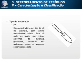 3 GERENCIAMENTO DE RESÍDUOS
    ii – Caracterização e Classificação




– Tipo de amostrador
    • PÁ
      Este amostrador é um tipo de pá
      de    jardineiro,    com   lâmina
      normalmente afiada. Esta pá
      pode ser usada para coletar
      amostras         de      materiais
      granulares,       amostras     em
      recipientes rasos e amostras
      superficiais de solo
 