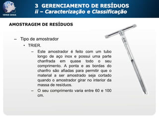 3 GERENCIAMENTO DE RESÍDUOS
            ii – Caracterização e Classificação

AMOSTRAGEM DE RESÍDUOS


 – Tipo de amostrador
     • TRIER.
        –    Este amostrador é feito com um tubo
             longo de aço inox e possui uma parte
             chanfrada em quase todo o seu
             comprimento. A ponta e as bordas do
             chanfro são afiadas para permitir que o
             material a ser amostrado seja cortado
             quando o amostrador girar no interior da
             massa de resíduos.
        –    O seu comprimento varia entre 60 e 100
             cm.
 