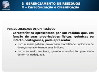 3 GERENCIAMENTO DE RESÍDUOS
         ii – Caracterização e Classificação




PERICULOSIDADE DE UM RESÍDUO
 – Característica apresentada por um resíduo que, em
   função de suas propriedades físicas, químicas ou
   infecto-contagiosas, pode apresentar:
    • risco à saúde pública, provocando mortalidade, incidência de
      doenças ou acentuando seus índices;
    • riscos ao meio ambiente, quando o resíduo for gerenciado
      de forma inadequada.
 