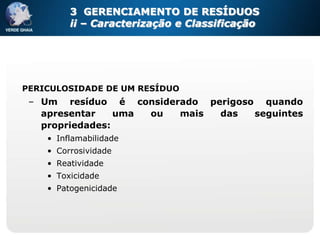 3 GERENCIAMENTO DE RESÍDUOS
         ii – Caracterização e Classificação




PERICULOSIDADE DE UM RESÍDUO
 – Um resíduo é considerado perigoso quando
   apresentar    uma ou mais  das   seguintes
   propriedades:
    • Inflamabilidade
    • Corrosividade
    • Reatividade
    • Toxicidade
    • Patogenicidade
 