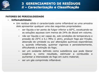 3 GERENCIAMENTO DE RESÍDUOS
              ii – Caracterização e Classificação


FATORES DE PERICULOSIDADE
 –   Inflamabilidade:
      • Um resíduo sólido é caracterizado como inflamável se uma amostra
        dele apresentar qualquer uma das seguintes propriedades:
          –   ser líquida e ter ponto de fulgor inferior a 60°C, excetuando-se
              as soluções aquosas com menos de 24% de álcool em volume;
          –   não ser líquida e ser capaz de, sob condições de temperatura e
              pressão de 25°C e 0,1 MPa (1 atm), produzir fogo por fricção,
              absorção de umidade ou por alterações químicas espontâneas
              e, quando inflamada, queimar vigorosa e persistentemente,
              dificultando a extinção do fogo;
          –   ser um oxidante definido como substância que pode liberar
              oxigênio e, como resultado, estimular a combustão e
              aumentar a intensidade do fogo em outro material;
          –   ser um gás comprimido inflamável.
 