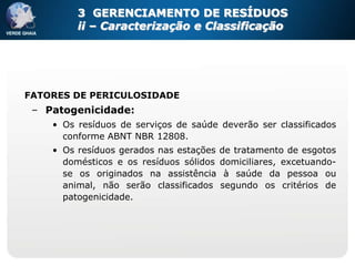 3 GERENCIAMENTO DE RESÍDUOS
         ii – Caracterização e Classificação




FATORES DE PERICULOSIDADE
 – Patogenicidade:
    • Os resíduos de serviços de saúde deverão ser classificados
      conforme ABNT NBR 12808.
    • Os resíduos gerados nas estações   de tratamento de esgotos
      domésticos e os resíduos sólidos   domiciliares, excetuando-
      se os originados na assistência     à saúde da pessoa ou
      animal, não serão classificados    segundo os critérios de
      patogenicidade.
 