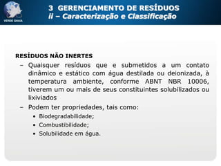 3 GERENCIAMENTO DE RESÍDUOS
          ii – Caracterização e Classificação




RESÍDUOS NÃO INERTES
 – Quaisquer resíduos que e submetidos a um contato
   dinâmico e estático com água destilada ou deionizada, à
   temperatura ambiente, conforme ABNT NBR 10006,
   tiverem um ou mais de seus constituintes solubilizados ou
   lixiviados
 – Podem ter propriedades, tais como:
     • Biodegradabilidade;
     • Combustibilidade;
     • Solubilidade em água.
 