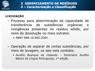3 GERENCIAMENTO DE RESÍDUOS
         ii – Caracterização e Classificação


LIXIVIAÇÃO
 – Processo para determinação da capacidade de
   transferência de substâncias orgânicas e
   inorgânicas presentes no resíduo sólido, por
   meio de dissolução no meio extrator.
    • ABNT NBR 10.005:2004


 – Operação de separar de certas substâncias, por
   meio de lavagem, os sais nela contidos.
    • Aurélio Buarque de Holanda – Dicionário Aurélio
      Básico de Língua Portuguesa, 1ª edição
 