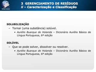 3 GERENCIAMENTO DE RESÍDUOS
          ii – Caracterização e Classificação




SOLUBILIZAÇÃO
 – Tornar (uma substância) solúvel.
     • Aurélio Buarque de Holanda – Dicionário Aurélio Básico de
       Língua Portuguesa, 6ª edição


SOLÚVEL
 – Que se pode solver, dissolver ou resolver.
     • Aurélio Buarque de Holanda – Dicionário Aurélio Básico de
       Língua Portuguesa, 6ª edição
 