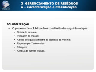 3 GERENCIAMENTO DE RESÍDUOS
           ii – Caracterização e Classificação




SOLUBILIZAÇÃO
 – O processo de solubilização é constituído das seguintes etapas:
     • Coleta da amostra;
     • Pesagem de massa;
     • Adição de água à amostra de agitação da mesma;
     • Repouso por 7 (sete) dias;
     • Filtragem;
     • Análise do extrato filtrado.
 