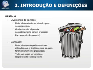 2. INTRODUÇÃO E DEFINIÇÕES

RESÍDUO
 –   Divergência de opiniões:
      • Material que não tem mais valor para
        seu proprietário;
      • Qualquer material gerado
        secundariamente por um processo;
      • Lixo (conceito do passado).


 –   Consenso:
      • Materiais que não podem mais ser
        utilizados com a finalidade para as quais
        foram originalmente produzidos;
      • Tudo que possa ser reciclado,
        reaproveitado ou recuperado.
 