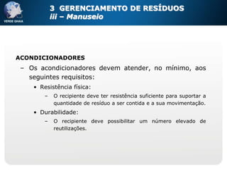 3 GERENCIAMENTO DE RESÍDUOS
            iii – Manuseio




ACONDICIONADORES
 – Os acondicionadores devem atender, no mínimo, aos
   seguintes requisitos:
    • Resistência física:
        –   O recipiente deve ter resistência suficiente para suportar a
            quantidade de resíduo a ser contida e a sua movimentação.
    • Durabilidade:
        –   O recipiente deve possibilitar um número elevado de
            reutilizações.
 