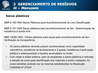 3 GERENCIAMENTO DE RESÍDUOS
        iii – Manuseio

 Sacos plásticos

NBR 9.190:1993 Sacos Plásticos para Acondicionamento de Lixo Classificação.

NBR 9.191:1993 Sacos plásticos para acondicionamento de lixo - Determinação da
resistência à queda livre

NBR 13056:1993 - Filmes plásticos para sacos para acondicionamento de lixo -
Verificação da transparência.

 •   Os sacos plásticos deverão possuir características como capacidade
     volumétrica, resistência ao levantamento e à queda, resistência à perfuração
     estática e estanqueidade a líquidos acumulados no fundo.
 •   Com vistas à coleta seletiva, para os recipientes e sacos plásticos é indicada
     a adoção de cores para identificação dos materiais a serem coletados. As
     cores adotadas poderão ser as mesmas estabelecidas na Resolução
     CONAMA Nº 275/01
 