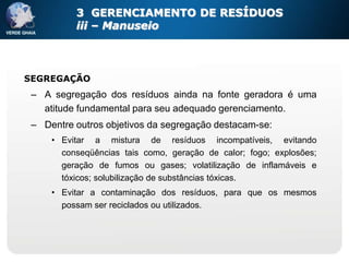 3 GERENCIAMENTO DE RESÍDUOS
          iii – Manuseio



SEGREGAÇÃO
 – A segregação dos resíduos ainda na fonte geradora é uma
   atitude fundamental para seu adequado gerenciamento.
 – Dentre outros objetivos da segregação destacam-se:
     • Evitar a mistura de resíduos incompatíveis, evitando
       conseqüências tais como, geração de calor; fogo; explosões;
       geração de fumos ou gases; volatilização de inflamáveis e
       tóxicos; solubilização de substâncias tóxicas.
     • Evitar a contaminação dos resíduos, para que os mesmos
       possam ser reciclados ou utilizados.
 