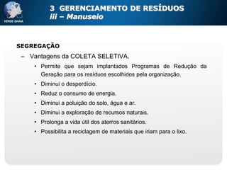 3 GERENCIAMENTO DE RESÍDUOS
          iii – Manuseio



SEGREGAÇÃO
 – Vantagens da COLETA SELETIVA.
    • Permite que sejam implantados Programas de Redução da
      Geração para os resíduos escolhidos pela organização.
    • Diminui o desperdício.
    • Reduz o consumo de energia.
    • Diminui a poluição do solo, água e ar.
    • Diminui a exploração de recursos naturais.
    • Prolonga a vida útil dos aterros sanitários.
    • Possibilita a reciclagem de materiais que iriam para o lixo.
 