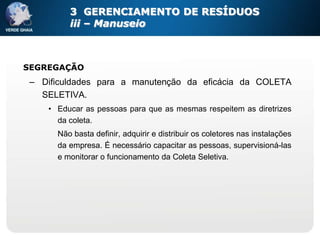 3 GERENCIAMENTO DE RESÍDUOS
         iii – Manuseio



SEGREGAÇÃO
 – Dificuldades para a manutenção da eficácia da COLETA
   SELETIVA.
    • Educar as pessoas para que as mesmas respeitem as diretrizes
      da coleta.
      Não basta definir, adquirir e distribuir os coletores nas instalações
      da empresa. É necessário capacitar as pessoas, supervisioná-las
      e monitorar o funcionamento da Coleta Seletiva.
 