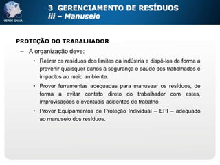 3 GERENCIAMENTO DE RESÍDUOS
           iii – Manuseio


PROTEÇÃO DO TRABALHADOR
 – A organização deve:
     • Retirar os resíduos dos limites da indústria e dispô-los de forma a
       prevenir quaisquer danos à segurança e saúde dos trabalhados e
       impactos ao meio ambiente.
     • Prover ferramentas adequadas para manusear os resíduos, de
       forma a evitar contato direto do trabalhador com estes,
       improvisações e eventuais acidentes de trabalho.
     • Prover Equipamentos de Proteção Individual – EPI – adequado
       ao manuseio dos resíduos.
 