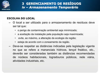 3 GERENCIAMENTO DE RESÍDUOS
            iv – Armazenamento Temporário


ESCOLHA DO LOCAL
 – O local a ser utilizado para o armazenamento de resíduos deve
   ser tal que:
     • o perigo de contaminação ambiental seja minimizado;
     • a aceitação da instalação pela população seja maximizada;
     •   evite, ao máximo, a alteração da ecologia da região;
     • esteja de acordo com o zoneamento da região.
 – Deve-se respeitar as distâncias indicadas pela legislação vigente
   no que se refere a mananciais hídricos, lençol freático, etc.,
   deverão ser consideradas também as distâncias recomendadas
   de núcleos habitacionais, logradouros públicos, rede viária,
   atividades industriais, etc.
 