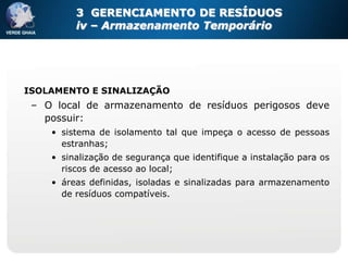 3 GERENCIAMENTO DE RESÍDUOS
         iv – Armazenamento Temporário




ISOLAMENTO E SINALIZAÇÃO
 – O local de armazenamento de resíduos perigosos deve
   possuir:
    • sistema de isolamento tal que impeça o acesso de pessoas
      estranhas;
    • sinalização de segurança que identifique a instalação para os
      riscos de acesso ao local;
    • áreas definidas, isoladas e sinalizadas para armazenamento
      de resíduos compatíveis.
 