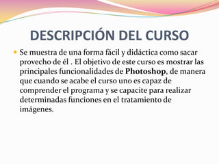 DESCRIPCIÓN DEL CURSOSe muestra de una forma fácil y didáctica como sacar provecho de él . El objetivo de este curso es mostrar las principales funcionalidades de Photoshop, de manera que cuando se acabe el curso uno es capaz de comprender el programa y se capacite para realizar determinadas funciones en el tratamiento de imágenes. 