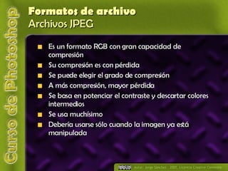 Formatos de archivo Archivos JPEG Es un formato RGB con gran capacidad de compresión Su compresión es con pérdida Se puede elegir el grado de compresión A más compresión, mayor pérdida Se basa en potenciar el contraste y descartar colores intermedios Se usa muchísimo Debería usarse sólo cuando la imagen ya está manipulada 