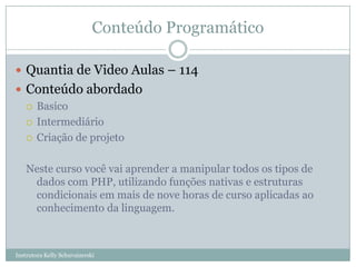 Conteúdo Programático

 Quantia de Video Aulas – 114
 Conteúdo abordado
   Basico

   Intermediário

   Criação de projeto



    Neste curso você vai aprender a manipular todos os tipos de
     dados com PHP, utilizando funções nativas e estruturas
     condicionais em mais de nove horas de curso aplicadas ao
     conhecimento da linguagem.



Instrutora Kelly Schuvaizerski
 