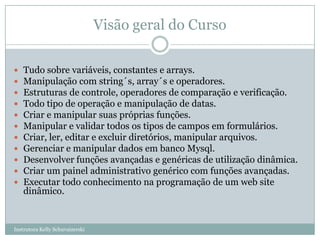 Visão geral do Curso

   Tudo sobre variáveis, constantes e arrays.
   Manipulação com string´s, array´s e operadores.
   Estruturas de controle, operadores de comparação e verificação.
   Todo tipo de operação e manipulação de datas.
   Criar e manipular suas próprias funções.
   Manipular e validar todos os tipos de campos em formulários.
   Criar, ler, editar e excluir diretórios, manipular arquivos.
   Gerenciar e manipular dados em banco Mysql.
   Desenvolver funções avançadas e genéricas de utilização dinâmica.
   Criar um painel administrativo genérico com funções avançadas.
   Executar todo conhecimento na programação de um web site
    dinâmico.


Instrutora Kelly Schuvaizerski
 