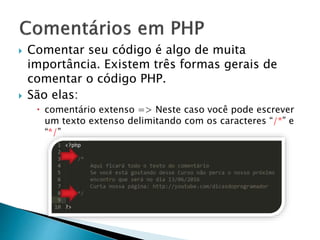  Comentar seu código é algo de muita
importância. Existem três formas gerais de
comentar o código PHP.
 São elas:
 comentário extenso => Neste caso você pode escrever
um texto extenso delimitando com os caracteres “/*” e
“*/”
 