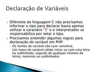  Diferente da linguagem C não precisamos
informar o tipo para declarar basta apenas
utilizar o caractere “$” e o interpretador se
responsabiliza por setar o tipo.
 Precisamos entender algumas regras para
declaração de variável em PHP:
◦ Os nomes de variável são case-sensitive.
◦ Um nome de variável válido inicia-se com uma letra
ou sublinhado, seguido de qualquer número de
letras, números ou sublinhados
 