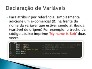  Para atribuir por referência, simplesmente
adicione um e-comercial (&) na frente do
nome da variável que estiver sendo atribuída
(variável de origem) Por exemplo, o trecho de
código abaixo imprime 'My name is Bob' duas
vezes:
 