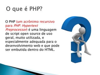 O PHP (um acrônimo recursivo
para PHP: Hypertext
Preprocessor) é uma linguagem
de script open source de uso
geral, muito utilizada, e
especialmente adequada para o
desenvolvimento web e que pode
ser embutida dentro do HTML.
 