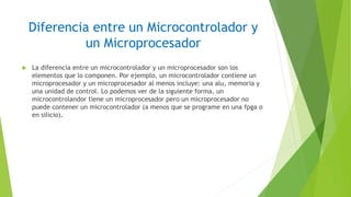 Diferencia entre un Microcontrolador y
un Microprocesador
 La diferencia entre un microcontrolador y un microprocesador son los
elementos que lo componen. Por ejemplo, un microcontrolador contiene un
microprocesador y un microprocesador al menos incluye: una alu, memoria y
una unidad de control. Lo podemos ver de la siguiente forma, un
microcontrolandor tiene un microprocesador pero un microprocesador no
puede contener un microcontrolador (a menos que se programe en una fpga o
en silicio).
 