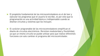  El propósito fundamental de los microcontroladores es el de leer y
ejecutar los programas que el usuario le escribe, es por esto que la
programación es una actividad básica e indispensable cuando se
diseñan circuitos y sistemas que los incluyan.
 El carácter programable de los microcontroladores simplifican el
diseño de circuitos electrónicos. Permiten modularidad y flexibilidad,
ya que un mismo circuito se puede utilizar para que realice diferentes
funciones con solo cambiar el programa del microcontrolador.
 