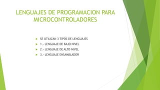 LENGUAJES DE PROGRAMACION PARA
MICROCONTROLADORES
 SE UTILIZAN 3 TIPOS DE LENGUAJES
 1.- LENGUAJE DE BAJO NIVEL
 2.- LENGUAJE DE ALTO NIVEL
 3.- LENGUAJE ENSAMBLADOR
 