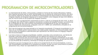 PROGRAMACION DE MICROCONTROLADORES
 La representación de datos, instrucciones y señales en forma de bits resulta dificultosa y tediosa
para aquellas personas que no estén familiarizadas con el sistema de numeración binario. Aún para
los usuarios expertos no resulta tan evidente la interpretación de instrucciones en forma binaria o
lenguaje máquina (el lenguaje maquina se le conoce también como lenguaje de bajo nivel debido a
que las instrucciones no son propias del lenguaje humano).
 Es por esto que la programación comúnmente se lleva a cabo en un lenguaje de alto nivel, es decir,
un lenguaje que utilice frases o palabras semejantes o propias del lenguaje humano. Las sentencias
de los lenguajes de alto nivel facilitan enormemente la programación ya que son familiares a
nuestra manera de comunicarnos. Lenguajes como el C o BASIC son comúnmente utilizados en la
programación de microcontroladores.
 Otro tipo de lenguaje mas especializado es el lenguaje ensamblador. El lenguaje ensamblador es una
lista con un limitado numero instrucciones a los cuales puede responder un microcontrolador. Estas
instrucciones son palabras o abreviaciones que representan las instrucciones en lenguaje maquina
del microcontrolador.
 Las instrucciones en lenguaje ensamblador, también conocidas como nemotécnicos, son fáciles de
entender y permiten operar directamente con los registros de memoria así como con las
instrucciones intrínsecas del microcontrolador. Es por esto que el lenguaje ensamblador es sin lugar
a dudas el lenguaje por excelencia en la programación de microcontroladores, ya que permite hacer
un uso eficiente de la memoria y minimizar el tiempo de ejecución de un programa.
 Cualquiera que sea el lenguaje que se utilice en la programación de microcontroladores, es de lo
mas recomendable profundizar en su arquitectura interna, ya que con este conocimiento se pueden
aprovechar mas y mejor las capacidades de un microcontrolador dado.
 