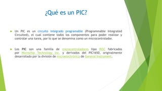 ¿Qué es un PIC?
 Un PIC es un circuito integrado programable (Programmable Integrated
Circuited), el cual contiene todos los componentes para poder realizar y
controlar una tarea, por lo que se denomina como un microcontrolador.
 Los PIC son una familia de microcontroladores tipo RISC fabricados
por Microchip Technology Inc. y derivados del PIC1650, originalmente
desarrollado por la división de microelectrónica de General Instrument.
 