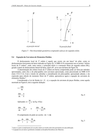 UNESP, Bauru/SP – Pilares de Concreto Armado 6
F

a) posição inicial
y
F
r
a
y

x
b) posição final
Figura 5 – Não-linearidade geométrica originando esforços de segunda ordem.
5.4 Equação da Curvatura de Elementos Fletidos
O deslocamento local de 2a
ordem é aquele que ocorre em um lance3
do pilar, como os
deslocamentos horizontais da barra indicada na Figura 5b. A NBR 6118 comumente usa os termos “efeitos
locais de 2a
ordem”, onde, entre outros, o principal efeito é o momento fletor de segunda ordem (M2),
gerado a partir do deslocamento lateral da barra, igual a F . a no caso da barra da Figura 5b.
A determinação dos efeitos locais de 2a
ordem em barras comprimidas pode ser feita por métodos
aproximados, entre eles o do pilar-padrão com curvatura aproximada, como preconizado na NBR 6118
(item 15.8.3.3.2). Com o intuito de subsidiar o entendimento do pilar-padrão, apresentado adiante, e da
expressão para cálculo do momento fletor de 2a
ordem, apresenta-se agora a equação da curvatura de
elementos fletidos.4
Considerando a Lei de Hooke ( = E . ), a equação da curvatura de peças fletidas, como aquela
mostrada na Figura 6, tem a seguinte dedução:
dx
dx



E
dx
dx 


Eq. 4
Aplicando y
I
M

 na Eq. 4 fica:
y
I
E
M
dx
dx


 dx
I
E
M
y
dx


O comprimento dx pode ser escrito: dx = r d
dx
I
E
M
y
dx
r
dx
d 



 Eq. 5
3
Lance é a parte (comprimento) de um pilar relativa ao trecho entre dois pavimentos de uma edificação.
4
A equação da curvatura é geralmente estudada na disciplina Resistência dos Materiais.
 
