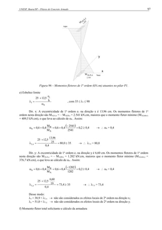 UNESP, Bauru/SP – Pilares de Concreto Armado 97
x
y
2.541
M1d,A,x
M 1d,A
,y
1.202
topo
base
Figura 96 – Momentos fletores de 1a
ordem (kN.cm) atuantes no pilar P1.
e) Esbeltez limite
b
1
1
h
e
12,5
25



 , com 35 ≤ λ1 ≤ 90
Dir. x: A excentricidade de 1a
ordem e1 na direção x é 13,96 cm. Os momentos fletores de 1a
ordem nesta direção são M1d,A,x = – M1d,B,x = 2.541 kN.cm, maiores que o momento fletor mínimo (M1d,mín,x
= 409,5 kN.cm), o que leva ao cálculo de b . Assim:
  2
,
0
2541
2541
4
,
0
6
,
0
M
M
4
,
0
6
,
0
A
B
b 





  0,4   b = 0,4
0
,
80
4
,
0
25
13,96
12,5
25
x
,
1 


  35   1,x = 80,0
Dir. y: A excentricidade de 1a
ordem e1 na direção y é 6,60 cm. Os momentos fletores de 1a
ordem
nesta direção são M1d,A,y = – M1d,B,y = 1.202 kN.cm, maiores que o momento fletor mínimo (M1d,mín,y =
376,7 kN.cm), o que leva ao cálculo de b . Assim:
  2
,
0
1202
1202
4
,
0
6
,
0
M
M
4
,
0
6
,
0
A
B
b 





  0,4   b = 0,4
4
,
73
4
,
0
19
6,60
12,5
25
y
,
1 


  35   1,y = 73,4
Desse modo:
x = 38,9 < 1,x  não são considerados os efeitos locais de 2ª ordem na direção x;
y = 51,0 < 1,y  não são considerados os efeitos locais de 2ª ordem na direção y.
f) Momento fletor total solicitante e cálculo da armadura
 