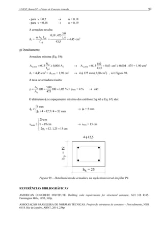 UNESP, Bauru/SP – Pilares de Concreto Armado 99
- para  = 0,2   = 0,18
- para  = 0,18   = 0,19
A armadura resulta:
As =
yd
cd
c
f
f
A

= 45
,
4
5
,
43
4
,
1
0
,
3
475
.
19
,
0
 cm2
g) Detalhamento
Armadura mínima (Eq. 58):
c
yd
d
mín
,
s A
004
,
0
f
N
15
,
0
A 
  63
,
0
5
,
43
182
15
,
0
A mín
,
s 
 cm2
 0,004 . 475 = 1,90 cm2
As = 4,45 cm2
> As,mín = 1,90 cm2
 4  125 mm (5,00 cm2
) , ver Figura 98.
A taxa de armadura resulta:
05
,
1
100
475
00
,
5
100
A
A
c
s



 % < máx = 4 %  ok!
O diâmetro (t) e espaçamento máximo dos estribos (Eq. 66 e Eq. 67) são:








mm
1
,
3
4
/
5
,
12
4
/
mm
5
t

 t = 5 mm










cm
15
25
,
1
.
12
12
cm
19
b
cm
20
smáx

 smáx = 15 cm
4 12,5
x
h = 25
y
h
=
19
Figura 98 – Detalhamento da armadura na seção transversal do pilar P1.
REFERÊNCIAS BIBLIOGRÁFICAS
AMERICAN CONCRETE INSTITUTE. Building code requirements for structural concrete, ACI 318 R-95.
Farmington Hills, 1995, 369p.
ASSOCIAÇÃO BRASILEIRA DE NORMAS TÉCNICAS. Projeto de estruturas de concreto – Procedimento, NBR
6118. Rio de Janeiro, ABNT, 2014, 238p.
 