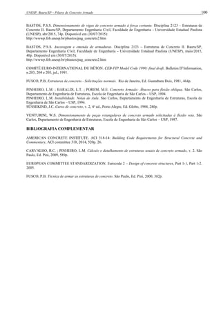 UNESP, Bauru/SP – Pilares de Concreto Armado 100
BASTOS, P.S.S. Dimensionamento de vigas de concreto armado à força cortante. Disciplina 2123 – Estruturas de
Concreto II. Bauru/SP, Departamento Engenharia Civil, Faculdade de Engenharia - Universidade Estadual Paulista
(UNESP), abr/2015, 74p. Disponível em (30/07/2015):
http://wwwp.feb.unesp.br/pbastos/pag_concreto2.htm
BASTOS, P.S.S. Ancoragem e emenda de armaduras. Disciplina 2123 – Estruturas de Concreto II. Bauru/SP,
Departamento Engenharia Civil, Faculdade de Engenharia - Universidade Estadual Paulista (UNESP), maio/2015,
40p. Disponível em (30/07/2015):
http://wwwp.feb.unesp.br/pbastos/pag_concreto2.htm
COMITÉ EURO-INTERNATIONAL DU BÉTON. CEB-FIP Model Code 1990: final draft. Bulletim D’Information,
n.203, 204 e 205, jul., 1991.
FUSCO, P.B. Estruturas de concreto - Solicitações normais. Rio de Janeiro, Ed. Guanabara Dois, 1981, 464p.
PINHEIRO, L.M. ; BARALDI, L.T. ; POREM, M.E. Concreto Armado: Ábacos para flexão oblíqua. São Carlos,
Departamento de Engenharia de Estruturas, Escola de Engenharia de São Carlos – USP, 1994.
PINHEIRO, L.M. Instabilidade. Notas de Aula. São Carlos, Departamento de Engenharia de Estruturas, Escola de
Engenharia de São Carlos – USP, 1994.
SÜSSEKIND, J.C. Curso de concreto, v. 2, 4a
ed., Porto Alegre, Ed. Globo, 1984, 280p.
VENTURINI, W.S. Dimensionamento de peças retangulares de concreto armado solicitadas à flexão reta. São
Carlos, Departamento de Engenharia de Estruturas, Escola de Engenharia de São Carlos – USP, 1987.
BIBLIOGRAFIA COMPLEMENTAR
AMERICAN CONCRETE INSTITUTE. ACI 318-14: Building Code Requirements for Structural Concrete and
Commentary, ACI committee 318, 2014, 520p. 26.
CARVALHO, R.C. ; PINHEIRO, L.M. Cálculo e detalhamento de estruturas usuais de concreto armado, v. 2. São
Paulo, Ed. Pini, 2009, 589p.
EUROPEAN COMMITTEE STANDARDIZATION. Eurocode 2 – Design of concrete structures, Part 1-1, Part 1-2.
2005.
FUSCO, P.B. Técnica de armar as estruturas de concreto. São Paulo, Ed. Pini, 2000, 382p.
 