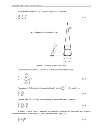 UNESP, Bauru/SP – Pilares de Concreto Armado 7
Rearranjando os termos da Eq. 5 chega-se a equação da curvatura:
I
E
M
r
1
dx
d



Eq. 6
x
v
y > 0
dØ
dx
dx + dx
1
2
r
Figura 6 – Curvatura de uma peça fletida.
Do cálculo diferencial tem-se a expressão exata da curvatura (linha elástica):
2
/
3
2
2
2
dx
dy
1
dx
y
d
r
1
















Eq. 7
Para pequenos deslocamentos (pequena inclinação) tem-se
2
dx
dy






<< 1, o que leva a:
2
2
dx
y
d
r
1
 Eq. 8
Juntando a Eq. 6 e a Eq. 8 encontra-se a equação aproximada para a curvatura:
I
E
M
dx
y
d
r
1
2
2

 Eq. 9
A relação existente entre a curvatura e as deformações nos materiais (concreto e aço) da barra,
considerando-se a lei de Navier ( = y . 1/r), como mostrado na Figura 7, é:
h
r
1 2
1 


 Eq. 10
 