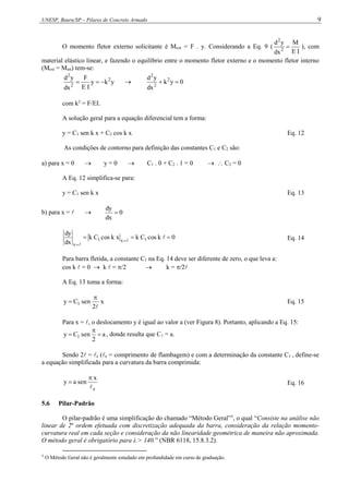 UNESP, Bauru/SP – Pilares de Concreto Armado 9
O momento fletor externo solicitante é Mext = F . y. Considerando a Eq. 9 (
I
E
M
dx
y
d
2
2
 ), com
material elástico linear, e fazendo o equilíbrio entre o momento fletor externo e o momento fletor interno
(Mext = Mint) tem-se:
y
k
y
I
E
F
dx
y
d 2
2
2


  0
y
k
dx
y
d 2
2
2


com k2
= F/EI.
A solução geral para a equação diferencial tem a forma:
y = C1 sen k x + C2 cos k x Eq. 12
As condições de contorno para definição das constantes C1 e C2 são:
a) para x = 0  y = 0  C1 . 0 + C2 . 1 = 0   C2 = 0
A Eq. 12 simplifica-se para:
y = C1 sen k x Eq. 13
b) para x =   0
dx
dy

0
k
cos
C
k
x
k
cos
C
k
dx
dy
1
x
1
x


 




Eq. 14
Para barra fletida, a constante C1 na Eq. 14 deve ser diferente de zero, o que leva a:
cos k  = 0  k  = /2  k = /2
A Eq. 13 toma a forma:
x
2
sen
C
y 1


 Eq. 15
Para x = , o deslocamento y é igual ao valor a (ver Figura 8). Portanto, aplicando a Eq. 15:
a
2
sen
C
y 1 

 , donde resulta que C1 = a.
Sendo 2 = e (e = comprimento de flambagem) e com a determinação da constante C1 , define-se
a equação simplificada para a curvatura da barra comprimida:
e
x
sen
a
y


 Eq. 16
5.6 Pilar-Padrão
O pilar-padrão é uma simplificação do chamado “Método Geral”5
, o qual “Consiste na análise não
linear de 2a
ordem efetuada com discretização adequada da barra, consideração da relação momento-
curvatura real em cada seção e consideração da não linearidade geométrica de maneira não aproximada.
O método geral é obrigatório para λ > 140.” (NBR 6118, 15.8.3.2).
5
O Método Geral não é geralmente estudado em profundidade em curso de graduação.
 