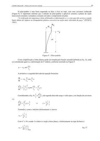 UNESP, Bauru/SP – Pilares de Concreto Armado 10
O pilar-padrão é uma barra engastada na base e livre no topo, com uma curvatura conhecida
(Figura 9). É importante salientar que o método do pilar-padrão é aplicável somente a pilares de seção
transversal constante e armadura constante em todo o comprimento do pilar.
“A verificação da segurança é feita arbitrando-se deformações c e s tais que não ocorra o estado
limite último de ruptura ou alongamento plástico excessivo na seção mais solicitada da peça.” (FUSCO,
1981).
x
y
Nd

e2
Figura 9 – Pilar-padrão.
Como simplificação a linha elástica pode ser tomada pela função senoidal definida na Eq. 16, onde
a é considerada igual a e2 (deformação de 2a
ordem), conforme mostrado na Figura 9:
e
2
x
sen
e
y




A primeira e a segunda derivada da equação fornecem:
x
cos
e
dx
dy
e
e
2






y
x
sen
e
dx
y
d
2
e
2
e
2
2
e
2
2













 

Considerando a Eq. 8 ( 2
2
dx
y
d
r
1
 ), da segunda derivada surge o valor para y em função da curvatura
1/r:
r
1
y
dx
y
d
2
e
2
2
2





r
1
y 2
2
e



Tomando y como o máximo deslocamento e2 tem-se:
r
1
e 2
2
e
2



Com 2
 10 e sendo 1/r relativo à seção crítica (base), o deslocamento no topo da barra é:
base
2
e
2
r
1
10
e 







Eq. 17
 