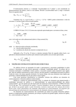 UNESP, Bauru/SP – Pilares de Concreto Armado 11
O deslocamento máximo e2 é chamado “excentricidade de 2a
ordem” e será considerado no
dimensionamento dos pilares, como se verá adiante. Devido à excentricidade local e2 surge o momento
fletor de segunda ordem:
M2d = Nd . e2 =
base
2
e
d
r
1
10
N 






Eq. 18
Tomando a Eq. 11, o aço CA-50, γs = 1,15 e εc = 3,5 ‰ = 0,0035, pode-se determinar o valor da
curvatura 1/r na base (seção crítica) do pilar-padrão:
d
r
1 c
s 


 =
d
00557
,
0
d
0035
,
0
00207
,
0
d
0035
,
0
21000
15
,
1
/
50
d
0035
,
0
E
f
s
yd






A NBR 6118 (item 15.8.3.3.2) toma uma expressão aproximada para a curvatura na base, como:
  h
005
,
0
5
,
0
h
005
,
0
r
1



 Eq. 19
com  (ni) sendo um valor adimensional relativo à força normal (Nd):
cd
c
d
f
A
N

 Eq. 20
onde: h = altura da seção na direção considerada;
Ac = área da seção transversal;
fcd = resistência de cálculo do concreto à compressão (fck/c).
Aplicando a Eq. 19 na Eq. 18 tem-se o máximo momento fletor de segunda ordem local, a ser
aplicado no dimensionamento de pilares pelo método do pilar-padrão com curvatura aproximada:
 








5
,
0
h
005
,
0
10
N
M
2
e
d
d
2

Eq. 21
6 NOÇÕES DE CONTRAVENTAMENTO DE ESTRUTURAS
Os edifícios devem ser projetados de modo a apresentarem a necessária estabilidade às ações
verticais e horizontais, ou seja, devem apresentar a chamada “estabilidade global”. Os pilares são os
elementos destinados à estabilidade vertical, porém, é necessário projetar outros elementos mais rígidos
que, além de também transmitirem as ações verticais, deverão garantir a estabilidade horizontal do edifício
à ação do vento e de sismos (quando existirem). Ao mesmo tempo, são esses elementos mais rígidos que
garantirão a indeslocabilidade dos nós dos pilares menos rígidos.
Com essas premissas classificam-se os elementos verticais dos edifícios em elementos de
contraventamento e elementos (pilares) contraventados.
Define-se o sistema de contraventamento como “o conjunto de elementos que proporcionarão a
estabilidade horizontal do edifício e a indeslocabilidade ou quase-indeslocabilidade dos pilares
contraventados”, que são aqueles que não fazem parte do sistema de contraventamento. A NBR 6118 (item
15.4.3) diz que, “Por conveniência de análise, é possível identificar, dentro da estrutura, subestruturas
que, devido à sua grande rigidez a ações horizontais, resistem à maior parte dos esforços decorrentes
dessas ações. Essas subestruturas são chamadas subestruturas de contraventamento. Os elementos que
não participam da subestrutura de contraventamento são chamados elementos contraventados.”
Os elementos de contraventamento são constituídos por pilares de grandes dimensões (pilares-
parede ou simplesmente paredes estruturais), por treliças ou pórticos de grande rigidez, núcleos de rigidez,
etc., como mostrados na Figura 10.
 