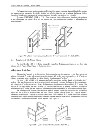 UNESP, Bauru/SP – Pilares de Concreto Armado 12
As lajes dos diversos pavimentos do edifício também podem participar da estabilidade horizontal,
ao atuarem como elementos de rigidez infinita no próprio plano (o que se chama diafragma rígido),
fazendo a ligação entre elementos de contraventamento formados por pórticos, por exemplo.
Segundo SÜSSEKIND (1984, p. 175), “Toda estrutura, independentemente do número de andares
e das dimensões em planta, deve ter seu sistema de contraventamento estudado e adequadamente
dimensionado.”
Pilares ou Elementos de
Contraventamentos
Pilares Contraventados
Figura 10 – Pilares contraventados e elementos de contraventamento (FUSCO, 1981).
6.1 Estruturas de Nós Fixos e Móveis
No item 15.4.2 a NBR 6118 define o que são, para efeito de cálculo, estruturas de nós fixos e de
nós móveis. A Figura 12 e a Figura 13 ilustram os tipos.
a) Estruturas de nós fixos
São aquelas “quando os deslocamentos horizontais dos nós são pequenos e, por decorrência, os
efeitos globais de 2a
ordem são desprezíveis (inferiores a 10 % dos respectivos esforços de 1a
ordem),
Nessas estruturas, basta considerar os efeitos locais e localizados de 2a
ordem.”
No item 15.4.1 a NBR 6118 apresenta definições de efeitos globais, locais e localizados de 2a
ordem: “Sob a ação das cargas verticais e horizontais, os nós da estrutura deslocam-se horizontalmente.
Os esforços de 2a
ordem decorrentes desses deslocamentos são chamados efeitos globais de 2a
ordem. Nas
barras da estrutura, como um lance de pilar, os respectivos eixos não se mantêm retilíneos, surgindo aí
efeitos locais de 2a
ordem que, em princípio, afetam principalmente os esforços solicitantes ao longo delas.
Em pilares-parede (simples ou compostos) pode-se ter uma região que apresenta não retilinidade
maior do que a do eixo do pilar como um todo. Nessas regiões surgem efeitos de 2a
ordem maiores,
chamados de efeitos de 2a
ordem localizados (ver Figura 15.3). O efeito de 2a
ordem localizado, além de
aumentar nessa região a flexão longitudinal, aumenta também a flexão transversal, havendo a necessidade
de aumentar a armadura transversal nessas regiões.” (ver Figura 11).
Figura 11 – Efeitos de 2a ordem localizados (NBR 6118).
 