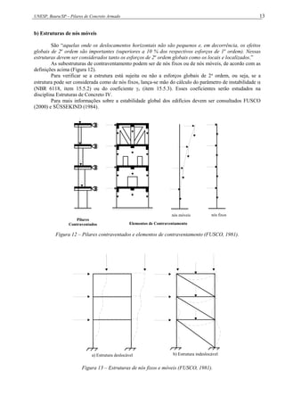 UNESP, Bauru/SP – Pilares de Concreto Armado 13
b) Estruturas de nós móveis
São “aquelas onde os deslocamentos horizontais não são pequenos e, em decorrência, os efeitos
globais de 2a
ordem são importantes (superiores a 10 % dos respectivos esforços de 1a
ordem). Nessas
estruturas devem ser considerados tanto os esforços de 2a
ordem globais como os locais e localizados.”
As subestruturas de contraventamento podem ser de nós fixos ou de nós móveis, de acordo com as
definições acima (Figura 12).
Para verificar se a estrutura está sujeita ou não a esforços globais de 2a
ordem, ou seja, se a
estrutura pode ser considerada como de nós fixos, lança-se mão do cálculo do parâmetro de instabilidade 
(NBR 6118, item 15.5.2) ou do coeficiente z (item 15.5.3). Esses coeficientes serão estudados na
disciplina Estruturas de Concreto IV.
Para mais informações sobre a estabilidade global dos edifícios devem ser consultados FUSCO
(2000) e SÜSSEKIND (1984).
Pilares
Contraventados Elementos de Contraventamento
nós móveis nós fixos
Figura 12 – Pilares contraventados e elementos de contraventamento (FUSCO, 1981).
a) Estrutura deslocável b) Estrutura indeslocável
Figura 13 – Estruturas de nós fixos e móveis (FUSCO, 1981).
 