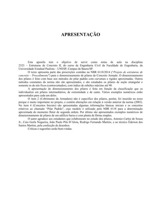 APRESENTAÇÃO
Esta apostila tem o objetivo de servir como notas de aula na disciplina
2323 – Estruturas de Concreto II, do curso de Engenharia Civil da Faculdade de Engenharia, da
Universidade Estadual Paulista – UNESP, Campus de Bauru/SP.
O texto apresenta parte das prescrições contidas na NBR 6118/2014 (“Projeto de estruturas de
concreto – Procedimento”) para o dimensionamento de pilares de Concreto Armado. O dimensionamento
dos pilares é feito com base nos métodos do pilar padrão com curvatura e rigidez aproximadas. Outros
métodos constantes da norma não são apresentados, e são estudados os pilares de seção retangular e
somente os de nós fixos (contraventados), com índice de esbeltez máximo até 90.
A apresentação do dimensionamento dos pilares é feita em função da classificação que os
individualiza em pilares intermediários, de extremidade e de canto. Vários exemplos numéricos estão
apresentados para cada um deles.
O item 2 (Cobrimento da Armadura) não é específico dos pilares, porém, foi inserido no texto
porque é muito importante no projeto, e contém alterações em relação à versão anterior da norma (2003).
No item 4 (Conceitos Iniciais) são apresentadas algumas informações básicas iniciais e os conceitos
relativos ao chamado “Pilar Padrão”, cujo modelo é utilizado pela NBR 6118 para a determinação
aproximada do momento fletor de segunda ordem. Por último são apresentados exemplos numéricos de
dimensionamento de pilares de um edifício baixo e com planta de fôrma simples.
O autor agradece aos estudantes que colaboraram no estudo dos pilares, Antonio Carlos de Souza
Jr., Caio Gorla Nogueira, João Paulo Pila D’Aloia, Rodrigo Fernando Martins, e ao técnico Éderson dos
Santos Martins, pela confecção de desenhos.
Críticas e sugestões serão bem-vindas.
 