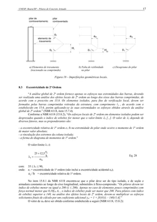 UNESP, Bauru/SP – Pilares de Concreto Armado 17


H
pilar de
contraventamento
pilar
contraventado
Hi/2
ea

ea

1
1 1 1
i
elemento de
travamento
a) Elementos de travamento b) Falta de retilinidade c) Desaprumo do pilar
(tracionado ou comprimido) no pilar
Figura 18 – Imperfeições geométricas locais.
8.3 Excentricidade de 2a
Ordem
“A análise global de 2a
ordem fornece apenas os esforços nas extremidades das barras, devendo
ser realizada uma análise dos efeitos locais de 2a
ordem ao longo dos eixos das barras comprimidas, de
acordo com o prescrito em 15.8. Os elementos isolados, para fins de verificação local, devem ser
formados pelas barras comprimidas retiradas da estrutura, com comprimento e , de acordo com o
estabelecido em 15.6, porém aplicando-se às suas extremidades os esforços obtidos através da análise
global de 2a
ordem.” (NBR 6118, item 15.7.4).
Conforme a NBR 6118 (15.8.2), “Os esforços locais de 2a
ordem em elementos isolados podem ser
desprezados quando o índice de esbeltez for menor que o valor-limite 1 [...]. O valor de 1 depende de
diversos fatores, mas os preponderantes são:
- a excentricidade relativa de 1a
ordem e1 /h na extremidade do pilar onde ocorre o momento de 1a
ordem
de maior valor absoluto;
- a vinculação dos extremos da coluna isolada;
- a forma do diagrama de momentos de 1a
ordem.”
O valor-limite 1 é:
b
1
1
h
e
5
,
12
25



 Eq. 28
com: 35 ≤ λ1 ≤ 90,
onde: e1 = excentricidade de 1a
ordem (não inclui a excentricidade acidental ea);
h
/
e1 = excentricidade relativa de 1a
ordem.
No item 15.8.1 da NBR 6118 encontra-se que o pilar deve ser do tipo isolado, e de seção e
armadura constantes ao longo do eixo longitudinal, submetidos à flexo-compressão. “Os pilares devem ter
índice de esbeltez menor ou igual a 200 (λ ≤ 200). Apenas no caso de elementos pouco comprimidos com
força normal menor que 0,10fcd Ac , o índice de esbeltez pode ser maior que 200. Para pilares com índice
de esbeltez superior a 140, na análise dos efeitos locais de 2a
ordem, devem-se multiplicar os esforços
solicitantes finais de cálculo por um coeficiente adicional γn1 = 1 + [0,01(λ – 140)/1,4].”
O valor de b deve ser obtido conforme estabelecido a seguir (NBR 6118, 15.8.2):
 