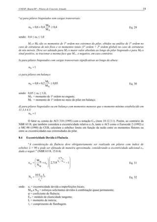 UNESP, Bauru/SP – Pilares de Concreto Armado 18
“a) para pilares biapoiados sem cargas transversais:
4
,
0
M
M
4
,
0
6
,
0
A
B
b 


 Eq. 29
sendo: 0,4 ≤ b ≤ 1,0
MA e MB são os momentos de 1a
ordem nos extremos do pilar, obtidos na análise de 1a
ordem no
caso de estruturas de nós fixos e os momentos totais (1a
ordem + 2a
ordem global) no caso de estruturas
de nós móveis. Deve ser adotado para MA o maior valor absoluto ao longo do pilar biapoiado e para MB o
sinal positivo, se tracionar a mesma face que MA , e negativo, em caso contrário.
b) para pilares biapoiados com cargas transversais significativas ao longo da altura:
1
b 

c) para pilares em balanço:
85
,
0
M
M
2
,
0
8
,
0
A
C
b 


 Eq. 30
sendo: 0,85 ≤ b ≤ 1,0,
MA = momento de 1a
ordem no engaste;
MC = momento de 1a
ordem no meio do pilar em balanço.
d) para pilares biapoiados ou em balanço com momentos menores que o momento mínimo estabelecido em
11.3.3.4.3:
1
b 

O fator b consta do ACI 318 (1995) com a notação Cm (item 10.12.3.1). Porém, ao contrário da
NBR 6118, que também considera a excentricidade relativa e1/h, tanto o ACI como o Eurocode 2 (1992) e
o MC-90 (1990) do CEB, calculam a esbeltez limite em função da razão entre os momentos fletores ou
entre as excentricidades nas extremidades do pilar.
8.4 Excentricidade Devida à Fluência
“A consideração da fluência deve obrigatoriamente ser realizada em pilares com índice de
esbeltez  > 90 e pode ser efetuada de maneira aproximada, considerando a excentricidade adicional ecc
dada a seguir:” (NBR 6118, 15.8.4)























1
718
,
2
e
N
M
e sg
e
sg
N
N
N
a
sg
sg
cc Eq. 31
2
e
c
ci
e
I
E
10
N

 Eq. 32
onde: ea = excentricidade devida a imperfeições locais;
Msg e Nsg = esforços solicitantes devidos à combinação quase permanente;
 = coeficiente de fluência;
Eci = módulo de elasticidade tangente;
Ic = momento de inércia;
e = comprimento de flambagem.
 