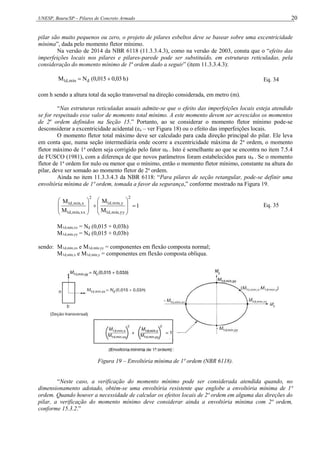UNESP, Bauru/SP – Pilares de Concreto Armado 20
pilar são muito pequenos ou zero, o projeto de pilares esbeltos deve se basear sobre uma excentricidade
mínima”, dada pelo momento fletor mínimo.
Na versão de 2014 da NBR 6118 (11.3.3.4.3), como na versão de 2003, consta que o “efeito das
imperfeições locais nos pilares e pilares-parede pode ser substituído, em estruturas reticuladas, pela
consideração do momento mínimo de 1a
ordem dado a seguir” (item 11.3.3.4.3):
)
h
03
,
0
015
,
0
(
N
M d
mín
,
d
1 
 Eq. 34
com h sendo a altura total da seção transversal na direção considerada, em metro (m).
“Nas estruturas reticuladas usuais admite-se que o efeito das imperfeições locais esteja atendido
se for respeitado esse valor de momento total mínimo. A este momento devem ser acrescidos os momentos
de 2a
ordem definidos na Seção 15.” Portanto, ao se considerar o momento fletor mínimo pode-se
desconsiderar a excentricidade acidental (ea – ver Figura 18) ou o efeito das imperfeições locais.
O momento fletor total máximo deve ser calculado para cada direção principal do pilar. Ele leva
em conta que, numa seção intermediária onde ocorre a excentricidade máxima de 2a
ordem, o momento
fletor máximo de 1a
ordem seja corrigido pelo fator b . Isto é semelhante ao que se encontra no item 7.5.4
de FUSCO (1981), com a diferença de que novos parâmetros foram estabelecidos para b . Se o momento
fletor de 1a
ordem for nulo ou menor que o mínimo, então o momento fletor mínimo, constante na altura do
pilar, deve ser somado ao momento fletor de 2a
ordem.
Ainda no item 11.3.3.4.3 da NBR 6118: “Para pilares de seção retangular, pode-se definir uma
envoltória mínima de 1ª ordem, tomada a favor da segurança,” conforme mostrado na Figura 19.
1
M
M
M
M
2
yy
,
mín
,
d
1
y
,
mín
,
d
1
2
xx
,
mín
,
d
1
x
,
mín
,
d
1


















Eq. 35
M1d,mín,xx = Nd (0,015 + 0,03h)
M1d,mín,yy = Nd (0,015 + 0,03b)
sendo: M1d,mín,xx e M1d,mín,yy = componentes em flexão composta normal;
M1d,mín,x e M1d,mín,y = componentes em flexão composta oblíqua.
Figura 19 – Envoltória mínima de 1ª ordem (NBR 6118).
“Neste caso, a verificação do momento mínimo pode ser considerada atendida quando, no
dimensionamento adotado, obtém-se uma envoltória resistente que englobe a envoltória mínima de 1ª
ordem. Quando houver a necessidade de calcular os efeitos locais de 2ª ordem em alguma das direções do
pilar, a verificação do momento mínimo deve considerar ainda a envoltória mínima com 2ª ordem,
conforme 15.3.2.”
 